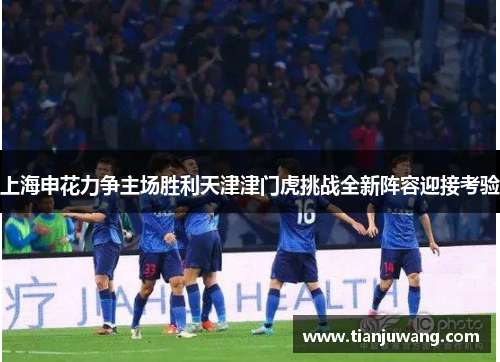 上海申花力争主场胜利天津津门虎挑战全新阵容迎接考验