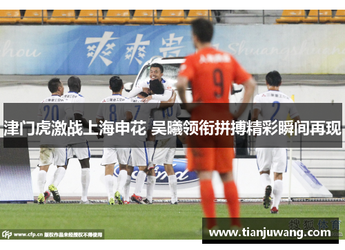 津门虎激战上海申花 吴曦领衔拼搏精彩瞬间再现
