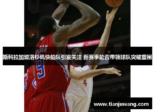 斯科拉加盟洛杉矶快船队引发关注 新赛季能否带领球队突破重围